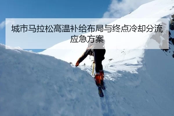 城市马拉松高温补给布局与终点冷却分流应急方案