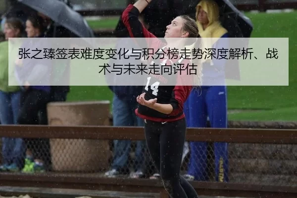 张之臻签表难度变化与积分榜走势深度解析、战术与未来走向评估